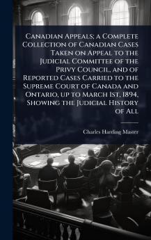 Canadian Appeals; a Complete Collection of Canadian Cases Taken on Appeal to the Judicial Committee of the Privy Council and of Reported Cases Carried to the Supreme Court of Canada and Ontario up to March 1st 1894 Showing the Judicial History of All