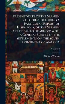 Present State of the Spanish Colonies; Including a Particular Report of Hispañola or the Spanish Part of Santo Domingo; With a General Survey of the Settlements on the South Continent of America