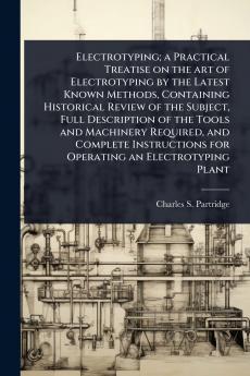 Electrotyping; a Practical Treatise on the art of Electrotyping by the Latest Known Methods Containing Historical Review of the Subject Full Description of the Tools and Machinery Required and Complete Instructions for Operating an Electrotyping Plant