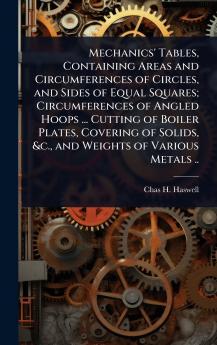 Mechanics' Tables Containing Areas and Circumferences of Circles and Sides of Equal Squares; Circumferences of Angled Hoops ... Cutting of Boiler Plates Covering of Solids &c. and Weights of Various Metals ..