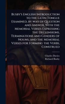 Busby's English Introduction to the Latin Tongue Examined by way of Question and Answer With the Memorial Verses Expressing the Declensions Terminations and Genders of Nouns and the Memorial Verses for Forming the Verbs Construed