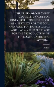 Truth About Sweet Clover.Its Value for Honey for Plowing Under as a Fertilizer of the Soil and Food for Horses ... etc.; and ... as a Valuable Plant for the Introduction of Nitrogen-gathering Bacteria ..
