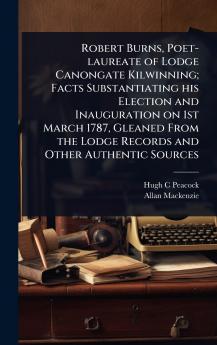 Robert Burns Poet-laureate of Lodge Canongate Kilwinning; Facts Substantiating his Election and Inauguration on 1st March 1787 Gleaned From the Lodge Records and Other Authentic Sources