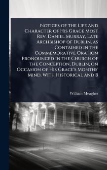 Notices of the Life and Character of His Grace Most Rev. Daniel Murray Late Archbishop of Dublin as Contained in the Commemorative Oration Pronounced in the Church of the Conception Dublin on Occasion of His Grace's Months' Mind. With Historical and B
