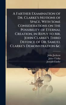 Farther Examination of Dr. Clarke's Notions of Space With Some Considerations on the Possibility of Eternal Creation in Reply to Mr. John Clarke's Third Defence of Dr. Samuel Clarke's Demonstration &c