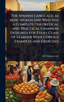 Spanish Language as now Spoken and Written; a Complete Theoretical and Practical Grammar Designed for Every Class of Learner With Copious Examples and Exercises