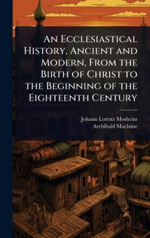 Ecclesiastical History Ancient and Modern From the Birth of Christ to the Beginning of the Eighteenth Century