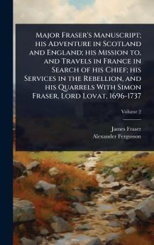 Major Fraser's Manuscript; his Adventure in Scotland and England; his Mission to and Travels in France in Search of his Chief; his Services in the Rebellion and his Quarrels With Simon Fraser Lord Lovat 1696-1737