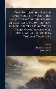Historie and Life of King James the Sext; Being an Account of the Affairs of Scotland From the Year 1566 to the Year 1596; With a Short Continuation to the Year 1617. [Edited by Thomas Thomson]