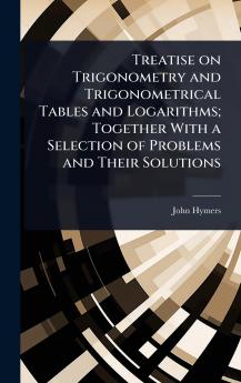 Treatise on Trigonometry and Trigonometrical Tables and Logarithms; Together With a Selection of Problems and Their Solutions