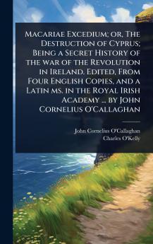 Macariae Excedium; or The Destruction of Cyprus; Being a Secret History of the war of the Revolution in Ireland. Edited From Four English Copies and a Latin ms. in the Royal Irish Academy ... by John Cornelius O'Callaghan