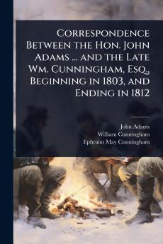 Correspondence Between the Hon. John Adams ... and the Late Wm. Cunningham Esq. Beginning in 1803 and Ending in 1812