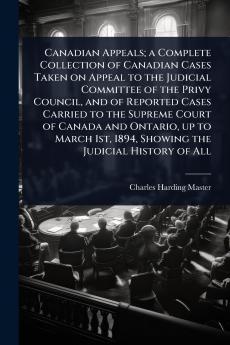 Canadian Appeals; a Complete Collection of Canadian Cases Taken on Appeal to the Judicial Committee of the Privy Council and of Reported Cases Carried to the Supreme Court of Canada and Ontario up to March 1st 1894 Showing the Judicial History of All