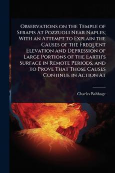 Observations on the Temple of Serapis At Pozzuoli Near Naples; With an Attempt to Explain the Causes of the Frequent Elevation and Depression of Large Portions of the Earth's Surface in Remote Periods and to Prove That Those Causes Continue in Action At