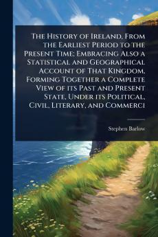 History of Ireland From the Earliest Period to the Present Time; Embracing Also a Statistical and Geographical Account of That Kingdom Forming Together a Complete View of its Past and Present State Under its Political Civil Literary and Commerci