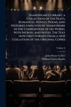 Shakespeare's Library; a Collection of the Plays Romances Novels Poems and Histories Employed by Shakespeare in the Composition of his Works. With Introd. and Notes. The Text now First Formed From a new Collation of the Original Copies