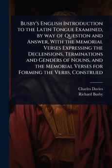 Busby's English Introduction to the Latin Tongue Examined by way of Question and Answer With the Memorial Verses Expressing the Declensions Terminations and Genders of Nouns and the Memorial Verses for Forming the Verbs Construed