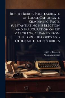 Robert Burns Poet-laureate of Lodge Canongate Kilwinning; Facts Substantiating his Election and Inauguration on 1st March 1787 Gleaned From the Lodge Records and Other Authentic Sources