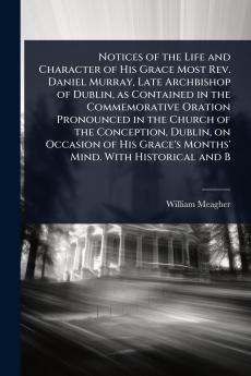 Notices of the Life and Character of His Grace Most Rev. Daniel Murray Late Archbishop of Dublin as Contained in the Commemorative Oration Pronounced in the Church of the Conception Dublin on Occasion of His Grace's Months' Mind. With Historical and B
