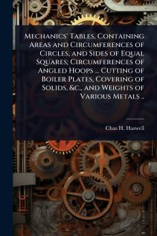Mechanics' Tables Containing Areas and Circumferences of Circles and Sides of Equal Squares; Circumferences of Angled Hoops ... Cutting of Boiler Plates Covering of Solids &c. and Weights of Various Metals ..