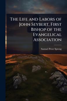 Life and Labors of John Seybert First Bishop of the Evangelical Association