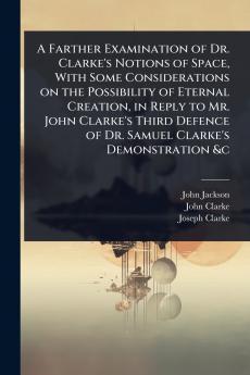 Farther Examination of Dr. Clarke's Notions of Space With Some Considerations on the Possibility of Eternal Creation in Reply to Mr. John Clarke's Third Defence of Dr. Samuel Clarke's Demonstration &c