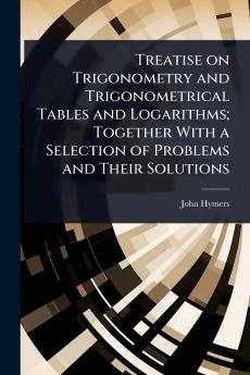 Treatise on Trigonometry and Trigonometrical Tables and Logarithms; Together With a Selection of Problems and Their Solutions