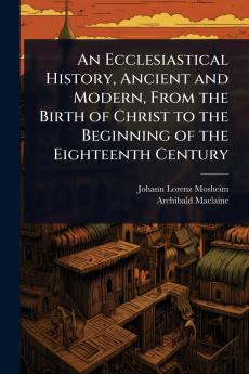 Ecclesiastical History Ancient and Modern From the Birth of Christ to the Beginning of the Eighteenth Century