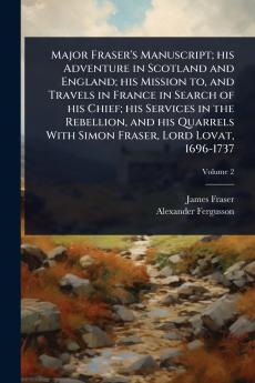 Major Fraser's Manuscript; his Adventure in Scotland and England; his Mission to and Travels in France in Search of his Chief; his Services in the Rebellion and his Quarrels With Simon Fraser Lord Lovat 1696-1737