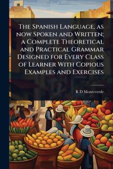 Spanish Language as now Spoken and Written; a Complete Theoretical and Practical Grammar Designed for Every Class of Learner With Copious Examples and Exercises