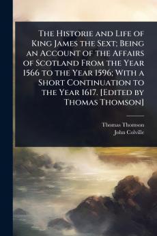 Historie and Life of King James the Sext; Being an Account of the Affairs of Scotland From the Year 1566 to the Year 1596; With a Short Continuation to the Year 1617. [Edited by Thomas Thomson]