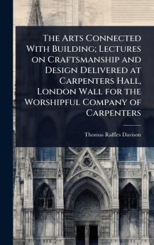 Arts Connected With Building; Lectures on Craftsmanship and Design Delivered at Carpenters Hall London Wall for the Worshipful Company of Carpenters