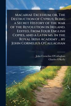 Macariae Excedium; or The Destruction of Cyprus; Being a Secret History of the war of the Revolution in Ireland. Edited From Four English Copies and a Latin ms. in the Royal Irish Academy ... by John Cornelius O'Callaghan