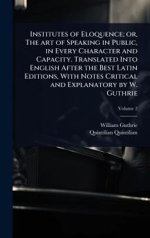 Institutes of Eloquence; or The art of Speaking in Public in Every Character and Capacity. Translated Into English After the Best Latin Editions With Notes Critical and Explanatory by W. Guthrie