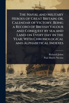 Naval and Military Heroes of Great Britain; or Calendar of Victory Being a Record of British Valour and Conquest by sea and Land on Every day in the Year; With Chronological and Alphabetical Indexes