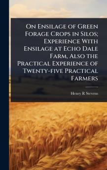 On Ensilage of Green Forage Crops in Silos; Experience With Ensilage at Echo Dale Farm Also the Practical Experience of Twenty-five Practical Farmers