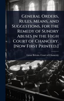General Orders Rules Means and Suggestions for the Remedy of Sundry Abuses in the High Court of Chancery. [Now First Printed.]