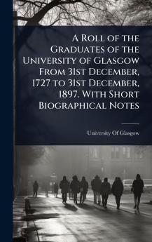 Roll of the Graduates of the University of Glasgow From 31st December 1727 to 31st December 1897. With Short Biographical Notes