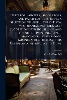 Hints for Painters Decorators and Paper-hangers. Being a Selection of Useful Rules Data Memoranda Methods and Suggestions for House Ship and Furniture Painting Paper-hanging Gilding Color Mixing and Other Matters Useful and Instructive to Paint