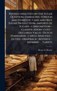 Revised Analyses on the Sugar Question Embracing Foreign and Domestic Cane and Beet Sugar Production--imports of Sugars--consumption--classification--cost--declared Value--Dutch Standards--cargo Analyses--duties--drawback--revenue--refining ... Tariffs