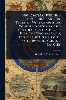 New Essays Concerning Human Inderstanding Together With an Appendix Consisting of Some of his Shorter Pieces. Translated From the Original Latin French and German With Notes by Alfred Gideon Langley