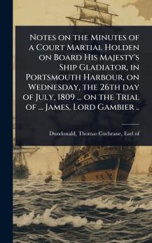 Notes on the Minutes of a Court Martial Holden on Board His Majesty's Ship Gladiator in Portsmouth Harbour on Wednesday the 26th day of July 1809 ... on the Trial of ... James Lord Gambier ..