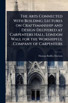 Arts Connected With Building; Lectures on Craftsmanship and Design Delivered at Carpenters Hall London Wall for the Worshipful Company of Carpenters