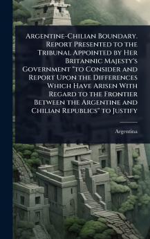 Argentine-Chilian Boundary. Report Presented to the Tribunal Appointed by Her Britannic Majesty's Government to Consider and Report Upon the Differences Which Have Arisen With Regard to the Frontier Between the Argentine and Chilian Republics to Justify