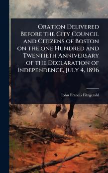 Oration Delivered Before the City Council and Citizens of Boston on the one Hundred and Twentieth Anniversary of the Declaration of Independence July 4 1896