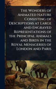 Wonders of Animated Nature Consisting of Descriptions at Large and Engraved Representations of the Principal Animals and Birds in the Royal Menageries of London and Paris