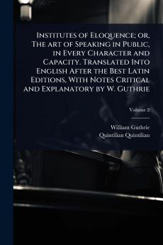 Institutes of Eloquence; or The art of Speaking in Public in Every Character and Capacity. Translated Into English After the Best Latin Editions With Notes Critical and Explanatory by W. Guthrie