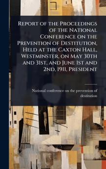 Report of the Proceedings of the National Conference on the Prevention of Destitution Held at the Caxton Hall Westminster on May 30th and 31st and June 1st and 2nd 1911 President