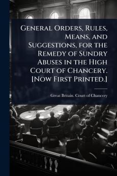 General Orders Rules Means and Suggestions for the Remedy of Sundry Abuses in the High Court of Chancery. [Now First Printed.]