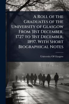 Roll of the Graduates of the University of Glasgow From 31st December 1727 to 31st December 1897. With Short Biographical Notes